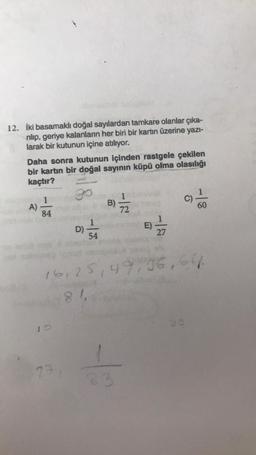 12. İki basamaklı doğal sayılardan tamkare olanlar çıka-
rılıp, geriye kalanların her biri bir kartın üzerine yazı-
larak bir kutunun içine atılıyor.
Daha sonra kutunun içinden rastgele çekilen
bir kartın bir doğal sayının küpü olma olasılığı
kaçtır?
84
10
18
171
D)
54
B)
H
72
16,25,49,36,64
83
16
27
60