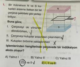 1. Bir mıknatısın N ve S ku-
tupları arasına iletken bir tel
çerçeve şekildeki gibi yerleş-
tiriliyor.
Buna göre;
1. Çerçeveyi ok yönünde
döndürürken,
N
S
II. Çerçeveyi kutuplar arasından çıkarırken,
III. Kutupları birbirine yaklaştırırken nestes ill
işlemlerinden hangilerinde çerçevede bir indüksiyon
akımı oluşur?
sinie (8
I sinisY (A
A) Yalnız Ilev IIB) Yalnız IIov (CC) Yalnız III
D) ve II √
E) I, II ve III