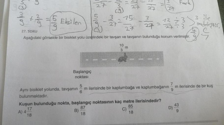 Ca
5
A) 4-
Eksilen
Başlangıç
noktası
27
5 3
3.
Ca
B)
27-
15
27
27
5 + 1/
27. SORU
27=1/3/3/3
Aşağıdaki görselde bir bisiklet yolu üzerindeki bir tavşan ve tavşanın bulunduğu konum verilmiştir.
10
3
m
10
27
3
5
Aynı bisiklet yolunda, tavşanın m ilerisinde b