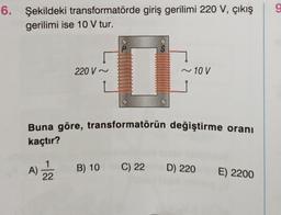 6. Şekildeki transformatörde giriş gerilimi 220 V, çıkış
gerilimi ise 10 V tur.
220 V~
A) 2/2
AURORIUSICA
Struiscelect
FREERIDE
TREIBERIA
SCHEFONS
0
TEACHING
Ruzhe soft
Brotocolant
FORTERRA
BRURIFI
Buna göre, transformatörün değiştirme oranı
kaçtır?
B) 10
~10 V
C) 22 D) 220
E) 2200
9