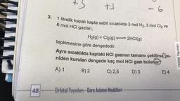 +3
+3
3.
1 litrelik kapalı kapta sabit sıcaklıkta 3 mol H₂, 3 mol Cl₂ ve
6 mol HCI gazları,
48 H
H₂(g) + Cl₂(g) 2HCl(g)
6
tepkimesine göre dengededir.
Aynı sıcaklıkta kaptaki HCI gazının tamamı çekilirseye-
niden kurulan dengede kaç mol HCI gazı bulunur
A) 1
B) 2
C) 2,5
D) 3
Orbital Yayınları Ders Anlatım Modelleri-
E) 4
Orbital Yayınları