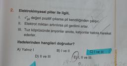 2.
Elektrokimyasal piller ile ilgili,
1.
&il değeri pozitif çıkarsa pil kendiliğinden çalışır
II.
Elektrot miktarı artırılırsa pil gerilimi artar.
III. Tuz köprüsünde anyonlar anota, katyonlar katota hareket
ederler.
ifadelerinden hangileri doğrudur?
A) Yalnız I
B) I ve II
D) II ve III
AN
C) I ve III
E) I, II ve III
2011
20²
enimhocam
2e