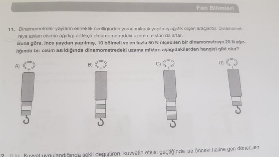 11. Dinamometreler yayların esneklik özelliğinden yararlanılarak yapılmış ağırlık ölçen araçlardır. Dinamomet-
reye asılan cismin ağırlığı arttıkça dinamometredeki uzama miktarı da artar.
Buna göre, ince yaydan yapılmış, 10 bölmeli ve en fazla 50 N ölçebil