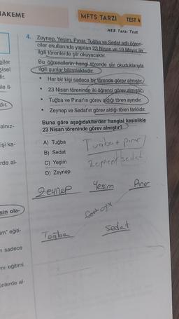 AKEME
şiler
şisel
Hir.
ile il-
dir.
alnız-
işi ka-
rde al-
sin ola-
im" eğiti-
n sadece
ni eğitimi
ünlerde al-
4. Zeynep, Yesim. Pinar. Tuğba ve Sedat adlı öğren-
ciler okullarında yapılan 23 Nisan ve 19 Mayıs ile
ilgili törenlerde şiir okuyacaktır.
●
Bu öğrencilerin hangi törende şiir okuduklarıyla
ilgili şunlar bilinmektedir:
Her bir kişi sadece bir törende görev almıştır.
23 Nisan töreninde iki öğrenci görev almıştır.
Tuğba ve Pınar'ın görev aldığı tören aynıdır.
Zeynep ve Sedat'ın görev aldığı tören farklıdır.
●
●
●
MFTS TARZI TEST 4
A) Tuğba
B) Sedat
C) Yeşim
D) Zeynep
MEB Tarzı Test
Buna göre aşağıdakilerden hangisi kesinlikle
23 Nisan töreninde görev almıştır?
Zeynep
Tuğba
Tuğbut pinar
Zepnery sedad
Yesim
fert oyni
Sedat
Pina