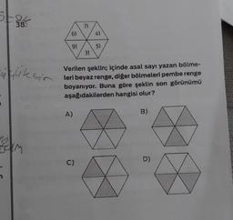 5+24
38.
üçüksir
74m
61
91
A)
71
C)
31
41
Verilen şeklin; içinde asal sayı yazan bölme-
leri beyaz renge, diğer bölmeleri pembe renge
boyanıyor. Buna göre şeklin son görünümü
aşağıdakilerden hangisi olur?
51
B)
D)