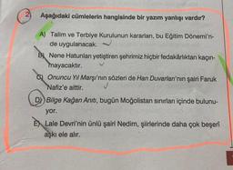 Aşağıdaki cümlelerin hangisinde bir yazım yanlışı vardır?
A) Talim ve Terbiye Kurulunun kararları, bu Eğitim Dönemi'n-
de uygulanacak.
B) Nene Hatunları yetiştiren şehrimiz hiçbir fedakârlıktan kaçın-
mayacaktır.
Onuncu Yıl Marşı'nın sözleri de Han Duvarları'nın şairi Faruk
Nafiz'e aittir.
✓
DY) Bilge Kağan Anıtı, bugün Moğolistan sınırları içinde bulunu-
yor.
E Lale Devri'nin ünlü şairi Nedim, şiirlerinde daha çok beşerî
aşkı ele alır.