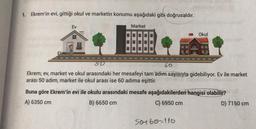 1. Ekrem'in evi, gittiği okul ve marketin konumu aşağıdaki gibi doğrusaldır.
Ev
Ekreme
Market
Okul
50
60
Ekrem; ev, market ve okul arasındaki her mesafeyi tam adım sayısıyla gidebiliyor. Ev ile market
arası 50 adım, market ile okul arası ise 60 adıma eşittir.
Buna göre Ekrem'in evi ile okulu arasındaki mesafe aşağıdakilerden hangisi olabilir?
A) 6350 cm
B) 6650 cm
C) 6950 cm
50+60-110
D) 7150 cm