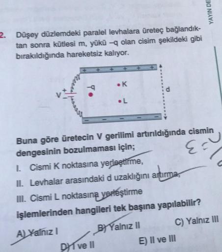 2. Düşey düzlemdeki paralel levhalara üreteç bağlandık-
tan sonra kütlesi m, yükü -q olan cisim şekildeki gibi
bırakıldığında hareketsiz kalıyor.
To
• K
.L
DI ve II
Buna göre üretecin V gerilimi artırıldığında cismin
dengesinin bozulmaması için;
E =
YAYIN