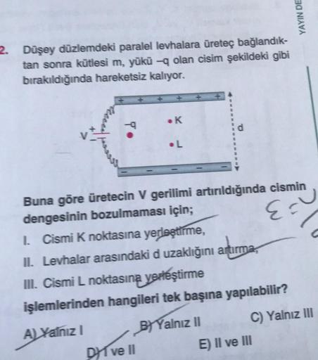 2. Düşey düzlemdeki paralel levhalara üreteç bağlandık-
tan sonra kütlesi m, yükü -q olan cisim şekildeki gibi
bırakıldığında hareketsiz kalıyor.
To
• K
.L
DI ve II
Buna göre üretecin V gerilimi artırıldığında cismin
dengesinin bozulmaması için;
E =
YAYIN 