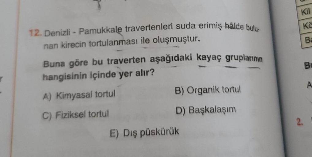 12. Denizli - Pamukkale travertenleri suda erimiş hâlde bulu-
nan kirecin tortulanması ile oluşmuştur.
Buna göre bu traverten aşağıdaki kayaç gruplarının
hangisinin içinde yer alır?
A) Kimyasal tortul
C) Fiziksel tortul
B) Organik tortul
D) Başkalaşım
E) D