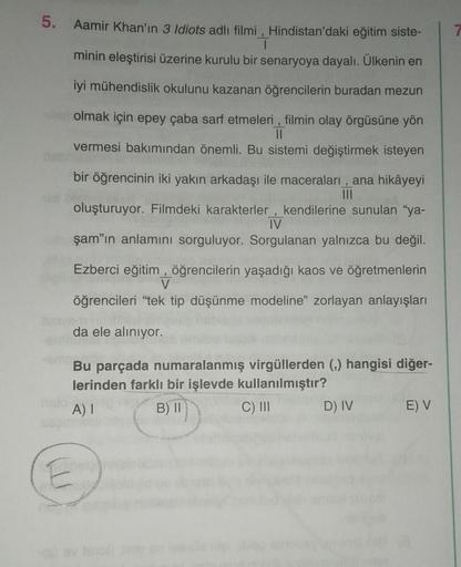 5. Aamir Khan'ın 3 Idiots adlı filmi, Hindistan'daki eğitim siste-
T
minin eleştirisi üzerine kurulu bir senaryoya dayalı. Ülkenin en
||
iyi mühendislik okulunu kazanan öğrencilerin buradan mezun
len olmak için epey çaba sarf etmeleri, filmin olay örgüsüne