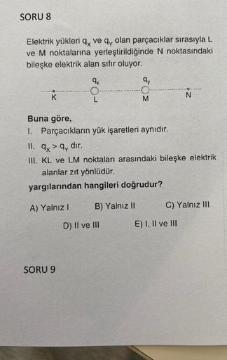 SORU 8
Elektrik yükleri q ve q, olan parçacıklar sırasıyla L
ve M noktalarına yerleştirildiğinde N noktasındaki
bileşke elektrik alan sıfır oluyor.
qx
K
L
SORU 9
Buna göre,
1. Parçacıkların yük işaretleri aynıdır.
qy
B) Yalnız II
M
11. ay
II. q> q, dir.
II