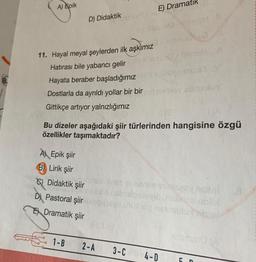 A) Epik
D) Didaktik
11. Hayal meyal şeylerden ilk aşkımız
Hatırası bile yabancı gelir
Hayata beraber başladığımız
Dostlarla da ayrıldı yollar bir bir
Gittikçe artıyor yalnızlığımız
A) Epik şiir
B) Lirik şiir
C) Didaktik şiir
D) Pastoral şiir
E
Dramatik şiir
B
1-B
E) Dramatik
DO PEVAH
Bu dizeler aşağıdaki şiir türlerinden hangisine özgü
özellikler taşımaktadır?
2-A
saman? V
110
3-C 4-D
5