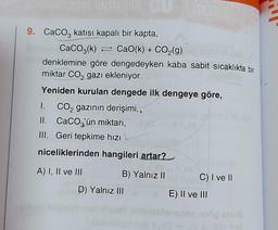 9. CaCO3 katısı kapalı bir kapta,
CaCO3(k)
CaO(k) + CO₂(g)
denklemine göre dengedeyken kaba sabit sıcaklıkta bir
miktar CO₂ gazı ekleniyor.
Yeniden kurulan dengede ilk dengeye göre,
CO₂ gazının derişimi,
I.
II. CaCO3'ün miktarı,
III. Geri tepkime hızı\
niceliklerinden hangileri artar?
A) I, II ve III
B) Yalnız II
D) Yalnız III
(1
C) I ve II
E) II ve III
töp snuß