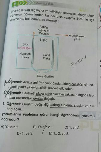 öğretmen öğrencilerden bu devrenin çalışma ilkesi ile ilgili
Bir araç airbag algılayıcı ve tetikleyici devresini tahtaya çizen
yorumlarda bulunmalarını istemiştir.
yay
-000000
Hareketli
Plaka
A) Yalnız 1.
AMATÖR
Airbag
Algılayıcı
Devresi
Sığaç
Sabit
Plaka
