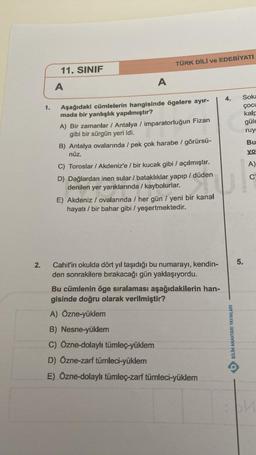 2.
1.
11. SINIF
A
A
TÜRK DİLİ ve EDEBİYATI
Aşağıdaki cümlelerin hangisinde ögelere ayır-
mada bir yanlışlık yapılmıştır?
A) Bir zamanlar / Antalya / imparatorluğun Fizan
gibi bir sürgün yeri idi.
B) Antalya ovalarında / pek çok harabe / görürsü-
nüz.
C) Toroslar / Akdeniz'e / bir kucak gibi / açılmıştır.
D) Dağlardan inen sular / bataklıklar yapıp /düden
denilen yer yarıklarında / kaybolurlar.
E) Akdeniz / ovalarında / her gün / yeni bir kanal
hayatı / bir bahar gibi / yeşertmektedir.
Cahit'in okulda dört yıl taşıdığı bu numarayı, kendin-
den sonrakilere bırakacağı gün yaklaşıyordu.
Bu cümlenin öge sıralaması aşağıdakilerin han-
gisinde doğru olarak verilmiştir?
A) Özne-yüklem
B) Nesne-yüklem
C) Özne-dolaylı tümleç-yüklem
D) Özne-zarf tümleci-yüklem
E) Özne-dolaylı tümleç-zarf tümleci-yüklem
4.
BILIM ANAHTARI YAYINLARI
Soka
ÇOCL
kalp
güle
ruy
5.
Bu
yo
A)