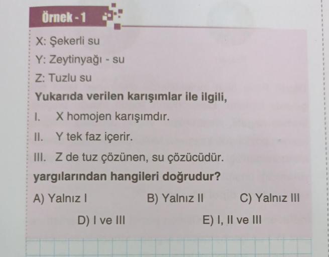 Örnek-1
X: Şekerli su
Y: Zeytinyağı - su
Z: Tuzlu su
Yukarıda verilen karışımlar ile ilgili,
I.
II. Y tek faz içerir.
III. Z de tuz çözünen, su çözücüdür.
yargılarından hangileri doğrudur?
A) Yalnız I
B) Yalnız II
X homojen karışımdır.
D) I ve III
C) Yalnı