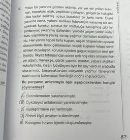 Roma'n
ekçisi o
ve vata
ca verdi
çağlam
r. Dene
De Re
devrin
ayanan
Cicero,
inlerini
vị duy
evletin
yok.
6.
Yolun bir yanında güzden ekilmiş, yer yer sel yolları bulu-
nan, toprakları ıslak, yeşillikleri parlayan, gölgeli bir halı gibi
ufka kadar serilmiş uçsuz bucaksız bir tarla vardı. Öteki
yanında ceviz, yabani akdiken fidanlarıyla karışmış bir ak-
çakavak korusu, sonsuz bir mutluluğa kavuşmuş gibi kı-
pırdanıyor; yıkanmış dallardan, yerdeki geçen yıldan kalan
kuru yapraklara yavaş yavaş yağmur damlaları süzülüyor-
du. Her yanda tepeli tarla kuşları, neşeli ötüşleriyle uçuşup
duruyorlardı. Islak çalılıklardan küçük kuşların telaşlı devi-
nimleri duyuluyor, koruluk içinden guguk kuşunun sesi ge-
liyordu. İlkyaz fırtınasından sonra çok hoş olan ormanın ka-
yın ağacı, menekşe, çürük yaprak, mantar, yabani akdiken
kokularında, insanı büyüleyen öyle bir şey vardı ki arabada
oturamıyor, basamaklardan atlayarak yağmur tanelerinin
ıslatmasına bakmadan koruluğa doğru koşuyordum.
Bu parçanın anlatımıyla ilgili aşağıdakilerden hangisi
söylenemez?
musicb
A) Betimlemeden yararlanılmıştır.
BÖyküleyici anlatımdan yararlanılmıştır. muyub
Kişileştirmeye yer verilmiştir.
Dy Birinci kişili anlatım kullanılmıştır. 1 (0
E) Konuşma havası içinde oluşturulmuştur.
ordi
87