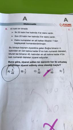 6.
A
A)
Matematik
45 katlı bir binada
> İlk 25 katın her katında 4'er daire vardır.
>
> Son 20 katın her katında 3'er daire vardır.
Daire numaraları en alt kattan itibaren 1'den
başlayarak numaralandırılmıştır.
Bu binaya bayram ziyaretine gelen Buğra binanın 4.
katından en üst katına kadar 6'nın katı numaralı daireleri,
Murat ise binanın 40. katından en alt katına kadar 4'ün
katı numaralı daireleri ziyaret ediyorlar.
5
49
Buna göre, ziyaret edilen bir dairenin her iki arkadaş
tarafından ziyaret edilmiş olma olasılığı kaçtır?
1
B) -/-/
7
25
9
49
D
A
PALME
YAYINEVİ
7.
11
49 E) ²2/
100
60
U!