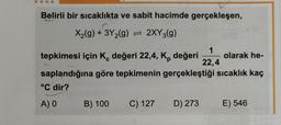 Belirli bir sıcaklıkta ve sabit hacimde gerçekleşen,
X₂(g) + 3Y₂(g) = 2XY3(g)
tepkimesi için K, değeri 22,4, K, değeri olarak he-
saplandığına göre tepkimenin gerçekleştiği sıcaklık kaç
°C dir?
A) 0
B) 100 C) 127
1
22,4
D) 273
E) 546