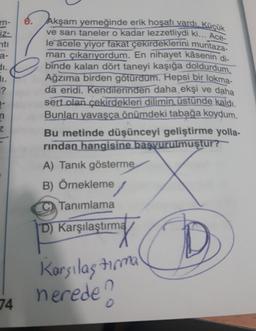 m-
iz-
nti
a-
di.
11.
?
1-
n
Z
74
6.
Akşam yemeğinde erik hoşafı vardı. Küçük
ve sarı taneler o kadar lezzetliydi ki... Ace-
le acele yiyor fakat çekirdeklerini muntaza-
man çıkarıyordum. En nihayet kâsenin di-
binde kalan dört taneyi kaşığa doldurdum.
Ağzıma birden götürdüm. Hepsi bir lokma-
da eridi. Kendilerinden daha ekşi ve daha
sert olan çekirdekleri dilimin üstünde kaldı.
Bunları yavaşça önümdeki tabağa koydum.
Bu metinde düşünceyi geliştirme yolla-
rindan hangisine başvurulmuştur?
A) Tanık gösterme
B) Örnekleme /
Tanımlama
D) Karşılaştırma
Karşılaştırma
nerede?