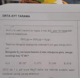 ORTA AYT TARAMA
44,8 L'lik sabit hacimli bir kapta 4 mol SO3 gazı ile aşağıdaki
tepkime başlatılıyor.
2SO3(g)2SO₂(g) + O₂(g).
Tepkime dengeye ulaştığında ortamda 5 mol gaz olduğu bilini-
yor.
Dengede O₂'nin kısmi basıncı 2 atm olduğuna göre, denge
sıcaklığı kaç °C'dir?
A) 0
C) 273
B) 127
D) 546
E) 819
25°C de 1 L saf suya Na₂O katısı toz halinde sıcaklık sabit
tutularak yavaş yavaş ekleniyor.
JOUR
ME