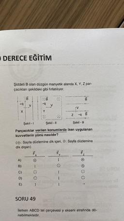 DERECE EĞİTİM
Şiddeti B olan düzgün manyetik alanda X, Y, Z par-
çacıkları şekildeki gibi fırlatılıyor.
X
im
+9 V
B
A)
B)
C)
D)
E)
F..
X
im
8 - 0 0 -
SORU 49
Şekil - 1
Şekil - II
Şekil - Ill
Parçacıklar verilen konumlarda iken uygulanan
kuvvetlerin yönü nasıldır?
V
(: Sayfa düzlemine dik içeri, O: Sayfa düzlemine
dik dışarı)
Fy
1
Z -q
}
1
1
100
ILL
B
F.
2
B
İletken ABCD tel çerçevesi y ekseni etrafında dö-
nebilmektedir.