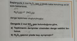 Başlangıçta 4 mol N₂O4 gazı 2 litrelik kaba konulmuş ve bir
süre beklenerek,
21/2
N₂O4(9) 2NO₂(g)
denge tepkimesi oluşturulmuştur.
Dengede 2 mol NO2 gazı bulunduğuna göre,
a) Tepkimenin derişimler cinsinden denge sabitini bu-
lunuz.
4
b) N₂O4 gazının yüzde kaçı ayrışmıştır?