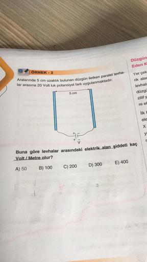 ÖRNEK - 2
Aralarında 5 cm uzaklık bulunan düzgün iletken paralel levha-
lar arasına 20 Volt luk potansiyel fark uygulanmaktadır.
5 cm
C) 200
D) 300
Düzgün
Eden K
Buna göre levhalar arasındaki elektrik alan şiddeti kaç
Volt/Metre olur?
A) 50
B) 100
E) 400
Y