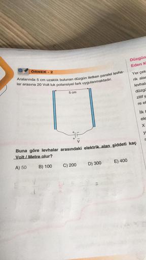 ÖRNEK - 2
Aralarında 5 cm uzaklık bulunan düzgün iletken paralel levha-
lar arasına 20 Volt luk potansiyel fark uygulanmaktadır.
5 cm
C) 200
D) 300
Düzgün
Eden K
Buna göre levhalar arasındaki elektrik alan şiddeti kaç
Volt/Metre olur?
A) 50
B) 100
E) 400
Y