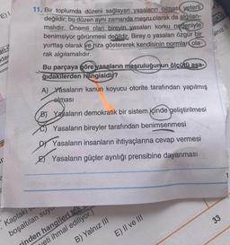 E) I
kter
SI
11. Bir toplumda düzeni sağlayan yasaların olması yeterli
değildir; bu düzen aynı zamanda meşru olarak da algılan-
malıdır. Önemli olan bireyin yasaları korku nedeniyle
benimsiyor görünmesi değildir. Birey o yasaları özgür bir
yurttaş olarak ve rıza göstererek kendisinin normlar ola-
rak algılamalıdır.
Bu parçaya göre yasaların meşruluğunun ölçütü aşa-
ğıdakilerden hangisidir?
A) Yasaların kanun koyucu otorite tarafından yapılmış
olması
B) Yasaların demokratik bir sistem içinde geliştirilmesi
Yasaların bireyler tarafından benimsenmesi
DY Yasaların insanların ihtiyaçlarına cevap vermesi
Yasaların güçler ayrılığı prensibine dayanması
Kaptakis
boşaltılan suyu
eti ihmal ediliyor.)
rinden hangileri tek
B) Yalnız III
E) II ve III
likle
alnız II
33
1