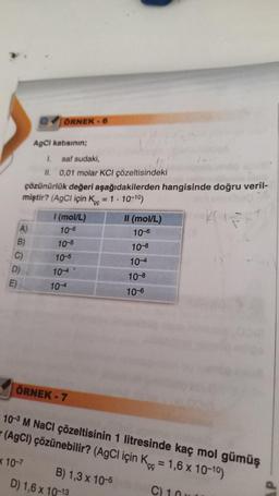 A)
B)
C)
D)
E)
1. saf sudaki,
II. 0,01 molar KCI çözeltisindeki
çözünürlük değeri aşağıdakilerden hangisinde doğru veril-
miştir? (AgCl için K = 1.10-10)
KOIR
ÖRNEK-6
AgCl katısının;
x 10-7
1 (mol/L)
10-5
10-5
10-5
10-4
104
ÖRNEK - 7
B) 1,3 x 10-5
II (mol/L)
10-6
10-3 M NaCl çözeltisinin 1 litresinde kaç mol gümüş
(AgCl) çözünebilir? (AgCl için K=1,6 x 10-10)
C) 1
D) 1,6 x 10-13
10-8
10-4
10-8
10-6