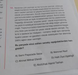 in
12. Nedense çok yazmak ve her konuda yazmak, edebiyat
eleştirmenilerinin her hrsatta eleştirdikleri bir durumdur. Ya
zann cepten yemesi ve gitgide kendisini tüketme belirtisi
olarak yorumlanıverir. Esnek düşünebilmenin bir yolu da
çok konuda kalem oynatabilmekten geçiyor. Bunun edebi-
yat tarihimizde en tipik örneklerinden biri bu yazarımızdır.
Yaşadığı dönemde "popüler yazar" olarak küçümsenmiş.
ne yazık ki edebiyat dünyasında hak ettiği değeri göreme
miştir. Toplumun bütün kesimlerine hitap edebilme kaygısı
onu bize çok kimlikli bir yazar olarak takdim etmiştir. Öy-
le ki o sadece bir hikayeci-romancı değil aynı zamanda
tiyatro yazan ve gazeteci olarak edebiyatın her alanında
200'ü aşkın eser vermiştir.
Bu parçada sözü edilen sanatçı aşağıdakilerden han-
gisidir?
A) Sami Paşazade Sezai
C) Ahmet Mithat Efendi
B) Mehmet Rauf
D) Halit Ziya Uşaklıgil
E) Abdülhak Hamit Tarhan