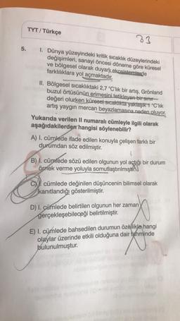 83
5. I. Dünya yüzeyindeki kritik sıcaklık düzeylerindeki
değişimleri, sanayi öncesi döneme göre küresel
ve bölgesel olarak duyarlı ekosistemlerde
farklılıklara yol açmaktadır.
TYT/ Türkçe
II. Bölgesel sıcaklıktaki 2,7 °C'lik bir artış, Grönland
buzul örtüsünün erimesini tetikleyen bir sınır
değeri olurken küresel sıcaklıkta yaklaşık 1 °C'lık
artış yaygın mercan beyazlamasına neden oluyor.
Yukarıda verilen II numaralı cümleyle ilgili olarak
aşağıdakilerden hangisi söylenebilir?
A) I. cümlede ifade edilen konuyla çelişen farklı bir
durumdan söz edilmiştir.
4
B) I. cümlede sözü edilen olgunun yol açtığı bir durum
örnek verme yoluyla somutlaştırılmıştır.
C. cümlede değinilen düşüncenin bilimsel olarak
kanıtlandığı gösterilmiştir.
D) I. cümlede belirtilen olgunun her zaman
gerçekleşebileceği belirtilmiştir.
E) I. cümlede bahsedilen durumun özellikle hangi
olaylar üzerinde etkili olduğuna dair tahminde
bulunulmuştur.