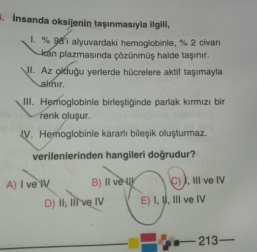 5. İnsanda oksijenin taşınmasıyla ilgili,
1. % 98'i alyuvardaki hemoglobinle, % 2 civarı
kan plazmasında çözünmüş halde taşınır.
\II. Az olduğu yerlerde hücrelere aktif taşımayla
alınır.
III. Hemoglobinle birleştiğinde parlak kırmızı bir
renk oluşur.
IV. H
