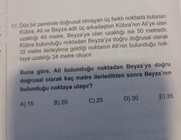 D
37. Düz bir zeminde doğrusal olmayan üç farklı noktada bulunan
Kübra, Ali ve Beyza adlı üç arkadaştan Kübra'nın Ali'ye olan
uzaklığı 40 metre, Beyza'ya olan uzaklığı ise 50 metredir.
Kübra bulunduğu noktadan Beyza'ya doğru doğrusal olarak
32 metre ilerleyince geldiği noktanın Ali'nin bulunduğu nok-
taya uzaklığı 24 metre oluyor.
Buna göre, Ali bulunduğu noktadan Beyza'ya doğru
doğrusal olarak kaç metre ilerledikten sonra Beyza'nın
bulunduğu noktaya ulaşır?
A) 15 B) 20
C) 25
D) 30
E) 35