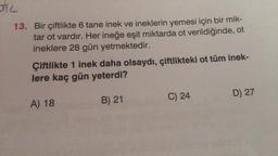 STC
13. Bir çiftlikte 6 tane inek ve ineklerin yemesi için bir mik-
tar ot vardır. Her ineğe eşit miktarda ot verildiğinde, ot
ineklere 28 gün yetmektedir.
Çiftlikte 1 inek daha olsaydı, çiftlikteki ot tüm inek-
lere kaç gün yeterdi?
A) 18
B) 21
C) 24
D) 27