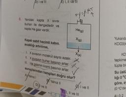 D) I ve Ill
8. Yandaki kapta X SIVISI
buharı ile dengededir ve
kapta He gazı vardır.
Kapalı sabit hacimli kabin
sıcaklığı artırılırsa,
E) I, II ve ill
D) ve III
PY=ART
He(g)
X(g)
1.
SIVISının molekül sayısı azalır.
II. X SIVISının buhar basıncı artar.
III. He gazının kısmi basıncı artar.
sonuçlarından hangileri doğru olur?
AYalnız I
Yalnız II
X(s)
) I ve II
E) I, II ve III
Yukarıda
KCIO3(k
KC
tepkime
tüpte bin
Su üstü
liği 0 °C
göre, ay
(0 °C'de
A) 0.2