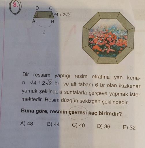 8.
D
A
C
√4+2√2
B
Bir ressam yaptığı resim etrafına yan kena-
r₁ √4+2√2 br ve alt tabanı 6 br olan ikizkenar
yamuk şeklindeki suntalarla çerçeve yapmak iste-
mektedir. Resim düzgün sekizgen şeklindedir.
Buna göre, resmin çevresi kaç birimdir?
A) 48
B) 44
C