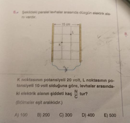 6. Şeklideki paralel levhalar arasında düzgün elektrik ala-
K noktasının potansiyeli 20 volt, L noktasının po-
tansiyeli 10 volt olduğuna göre, levhalar arasında-
ki elektrik alanın şiddeti kaç tur?
N
C
(Bölmeler eşit aralıklıdır.)
A) 100
15 cm
B) 200
C) 3