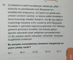 10. (1) Ankara'nın tarihî konaklarıyla, tatlılarıyla, şifalı
sularıyla ve yemekleriyle ünlü Beypazarı'nın
sokaklarında dolaşıyoruz. (II) İlçenin en gözde yeri,
yöresel ürünlerin satıldığı ve restore edilen konakların
bolca bulunduğu Alaattin Sokak'tır. (III) Bir fay hattının
oluşturduğu kayalara sırtını yaslamış tarihî Beypazarı
Konakları'nı görmekle başlıyoruz gezimize. (IV) Oldukça
görkemli görünüyor konaklar, mis kokular geliyor
işlemeli saksılarda çiçek yetiştirilen pencerelerinden.
(V) Bu sokakta satılan baharatlar, tarhanalar, fasulyeler
tezgâhlarda sıralanıyor.
Bu parçada numaralanmış cümlelerin hangisinde bir
yazım yanlışı vardır?
A) I
B) II
C) III
D) IV E) V
z Testi