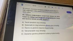 16:30 18 Şubat Cmt
Kimya Bilimi 10/10 Zorluk
Bir simyacı, formülünü kendisinin bildiği bir sıvının ölümsüz-
lüğü sağladığını iddia ederek ölümsüzlük iksirini bulduğunu
ifade ediyor.
Bu iddianın doğruluğunu araştırmak isteyen bir bilim
insanı bu iddiayı test etmek için aşağıdakilerden hangi-
sini kontrol etmek zorunda değildir?
A) Teorik temelinin olup olmadığı
B) Sistematik bir bilgi birikiminin sonucu olup olmadığı
C) Ölçme ve gözleme dayanıp dayanmadığı
D) Tekrarlanabilir olup olmadığı
E) Deneme-yanılma yöntemini kullanıp kullanmadığı
M
Özete Git
Soru:01:00
A