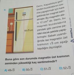 6.
Derin, Kapadokya gezi-
sinden buzdolabının üze-
rine yapıştırmak için kare
şeklinde bir magnet satın
almıştır. Bu magnetin ala-
ni 12 cm² dir. Derin, bu
magneti buzdolabına
yandaki gibi zemine pa-
ralel olacak şekilde yapış-
tırmıştır. Sabah uyandı-
ğında ise magnetin üst
kısmının √3 cm aşağı
kaydığını ölçmüştür.
50√3 cm
AVANTAJ YAYINLARI
Buna göre son durumda magnetin üst kısmının
zeminden yüksekliği kaç santimetredir?
A) 49√3
B) 50√3
C) 51√3
D) 52√3