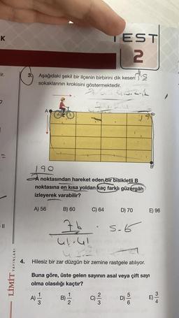 K
Eir.
YAYINLARI
LİMİT
4.
3 Aşağıdaki şekil bir ilçenin birbirini dik kesen
sokaklarının krokisini göstermektedir.
A
A) 56
A)
190
noktasından hareket eden bir bisikletli B
noktasına en kısa yoldan (kaç farklı güzergâh
izleyerek varabilir?
3
B) 60
Ib
B)
TEST
| 2
7.6.5.413.2.11
izuz
1
2
C) 64
Hilesiz bir zar düzgün bir zemine rastgele atılıyor.
Buna göre, üste gelen sayının asal veya çift sayı
olma olasılığı kaçtır?
3
D) 70
5.6
19
D)
6
B
E) 96
E)