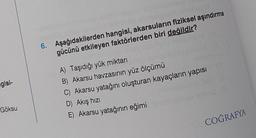 gisi-
Göksu
anghay
6. Aşağıdakilerden hangisi, akarsuların fiziksel aşındırma
gücünü etkileyen faktörlerden biri değildir?
A) Taşıdığı yük miktarı
B) Akarsu havzasının yüz ölçümü
C) Akarsu yatağını oluşturan kayaçların yapısı
D) Akış hızı
E) Akarsu yatağının eğimi
COĞRAFYA