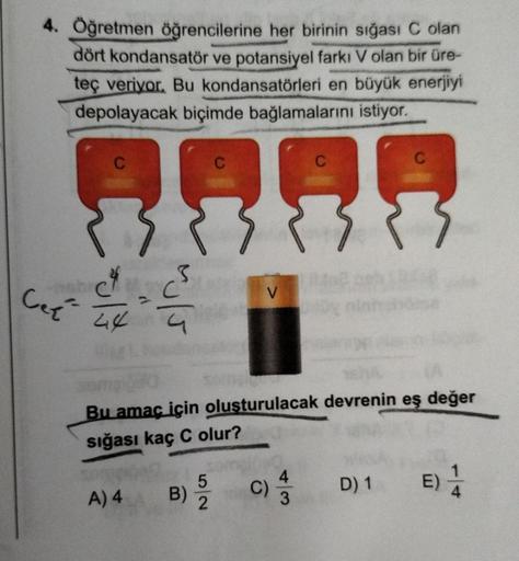 4. Öğretmen öğrencilerine her birinin sığası C olan
dört kondansatör ve potansiyel farkı V olan bir üre-
teç veriyor. Bu kondansatörleri en büyük enerjiyi
depolayacak biçimde bağlamalarını istiyor.
Ce
C4
44
3
A) 4
Bu amaç için oluşturulacak devrenin eş değ