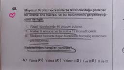 48.
Mayozun Profaz I evresinde 24 tetrat oluştuğu gözlenen
bir üreme ana hücresi ve bu bölünmenin gerçekleştiği-
canlı ile ilgili,
1. Vücut hücrelerinde 46 otozom bulunur.
II. Anafaz II sonucu her bir kufba 12 kromatit çekilir.
III. Sitokinez I sonucu oluşan hücrelerde homolog kromozom
çifti bulunmaz.
ifadelerinden hangileri yanlıştır?
A) Yalnız IB) Yalnız IIC) Yalnız IIID) I ve IIIE) II ve III