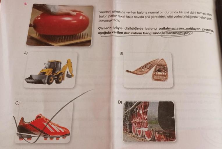6.
A)
76€€
Yandaki görselde verilen balona normal bir durumda bir çivi dahi temas etse
balon patlar fakat fazla sayıda çivi görseldeki gibi yerleştirildiğinde balon pat-
lamamaktadır.
Çivilerin böyle dizildiğinde balonu patlatmamasını sağlayan prensip,
aşa