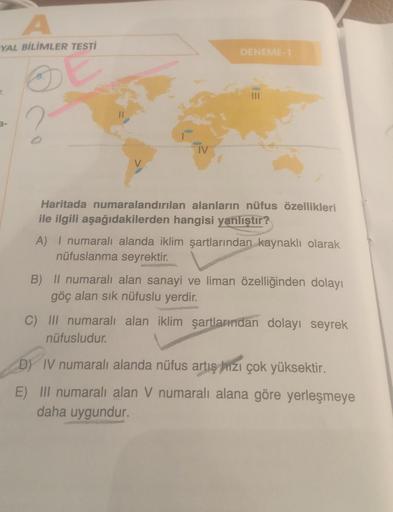 A
YAL BİLİMLER TESTİ
7.
IV
DENEME-1
Haritada numaralandırılan alanların nüfus özellikleri
ile ilgili aşağıdakilerden hangisi yanlıştır?
A) I numaralı alanda iklim şartlarından kaynaklı olarak
nüfuslanma seyrektir.
B) Il numaralı alan sanayi ve liman özelli