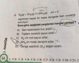 AMATÖR
HEIR
9. N₂(g) + 3H₂(g)=2NH3(g) AH < 0
tepkimesi kapalı bir kapta dengede iken sıcaklık
artırılıyor.
Buna göre, aşağıdaki yargılardan hangisi yanlıştır?
A) Geri tepkimenin hızı arta
B) Toplam molekül sayısı artar.
C) N₂ nin mol sayısı artar.
DNH, ün molar derişimi artar.
E Denge sabitinin (K) değeri azalır.
64 1. D 2. C 3. A 4. E |5. C 6. D 7. B 8. C 9. D 10. D 11. C